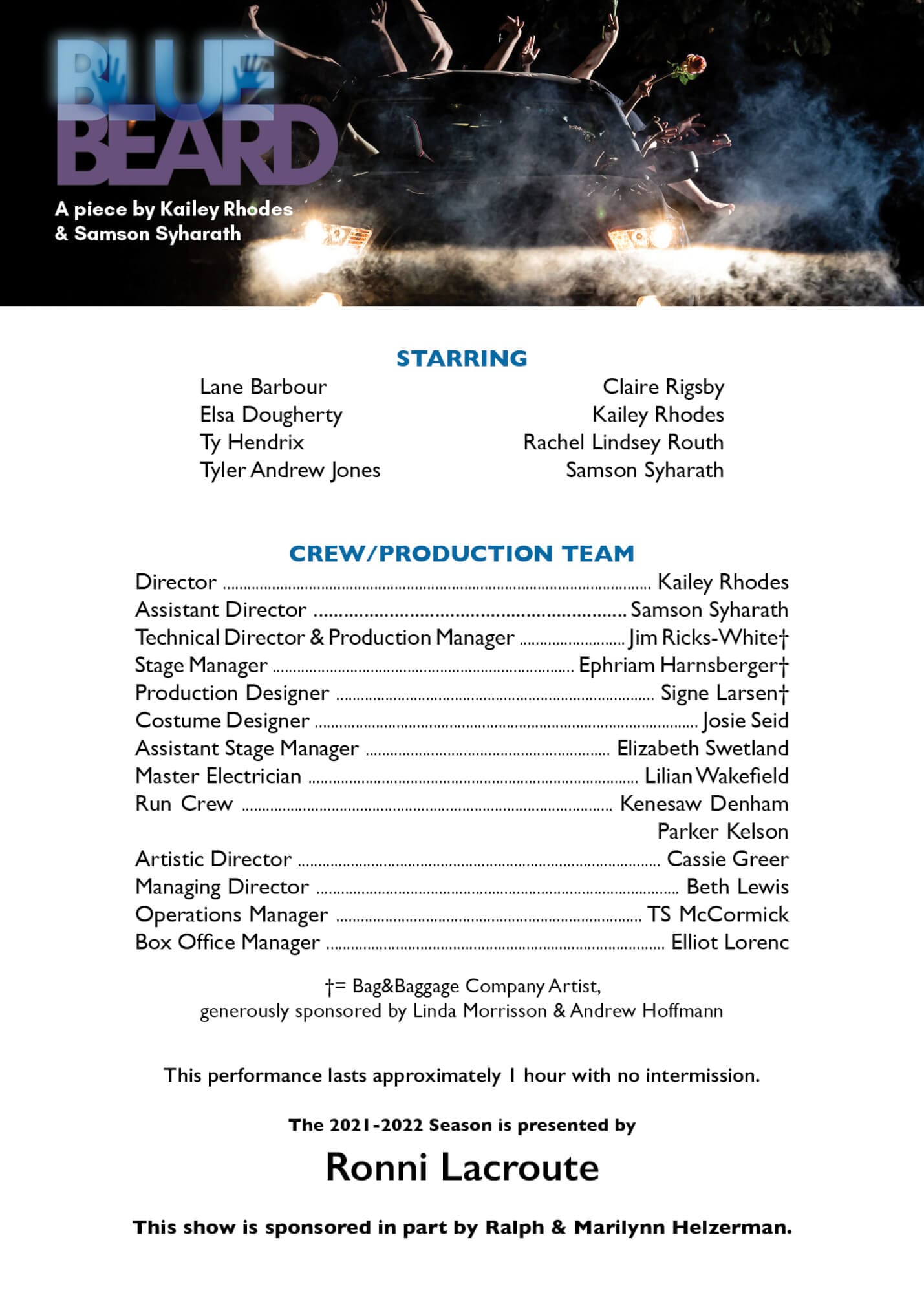 Bluebeard Playbill Card For Web An image of a Playbill Card - On the top rests the Bluebeard Logo followed by the text "A piece by Kailey Rhodes and Samson Syharath" all of this is overlayed on a hazy image of a car with limbs sticking out of the back. Below the image of the car the text reads "Starring" in blue, followed by the names of the cast: Lane Barbour, Claire Rigsby, Elsa Dougherty, Kailey Rhodes, Ty Hendrix, Rachel Lindsey Routh, Tyler Andrew Jones, Samson Syharath" Below this text another set of blue text reading, "Crew/Production Team" followed by the names of the crew and production team: Director - Kailey Rhodes, Assistant Director - Samson Syharath, Technical Director & Production Manager - Jim Ricks-White, Stage Manager - Ephriam Harnsberger, Production Designer - Signe Larsen, Costume Designer - Josie Seid, Assistant Stage Manager - Elizabeth Swetland, Master Electrician - Lilian Wakefield, Run Crew - Kenesaw Denham and Parker Kelson, Artistic Director - Cassie Greer, manager Director - Beth Lewis, Operations Manager - TS McCormick, Box Office Manager - Elliot Lorenc" Following these lists is the remaining text, "generously sponsored by Linda Morrison & Andrew Hoffmann. This performance lasts approximately 1 hour with no intermission. The 2021-2022 Season is presented by Ronni Lacroute. This show is sponsored in part by Ralph & Marilynn Helzerman." END OF DESCRIPTION