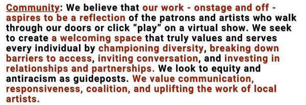Community: We believe that our work - onstage and off - aspires to be a reflection of the patrons and artists who walk through our doors or click “play” on a virtual show. We seek to create a welcoming space that truly values and serves every individual by championing diversity, breaking down barriers to access, inviting conversation, investing in relationships and partnerships. We look to equity and antiracism as guideposts. We value communication, responsiveness, coalition, and uplifting the work of local artists.