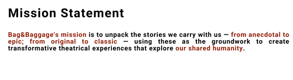 Mission Statement: The mission of Bag&Baggage Productions is to unpack the stories we carry with us — from anecdotal to epic; from original to classic — using these as the groundwork to create transformative theatrical experiences that explore our shared humanity.