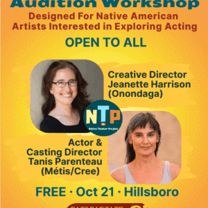 Audition Workshop Designed For Native American Artists Interested in Exploring Acting OPEN TO ALL Creative Director Jeanette Harrison (Onondaga) NTP Native Theater Project Actor & Casting Director Tanis Parenteau (Métis/Cree) FREE • Oct 21 • Hillsboro